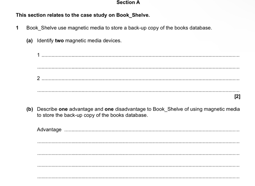 This section relates to the case study on Book_Shelve. 
1 Book_Shelve use magnetic media to store a back-up copy of the books database. 
(a) Identify two magnetic media devices. 
_1 
_ 
_2 
_ 
[2] 
(b) Describe one advantage and one disadvantage to Book_Shelve of using magnetic media 
to store the back-up copy of the books database. 
Advantage_ 
_ 
_ 
_ 
_