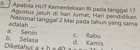 Apabila HUT Kemerdekaan RI pada tanggal 17
Agustus jatuh di hari Jumat, Hari pendidikan
Nasional tanggal 2 Mei pada tahun yang sama
adalah ....
a. Senin c. Rabu
b. Selasa d. Kamis
Diketahui: a+b=40· _2