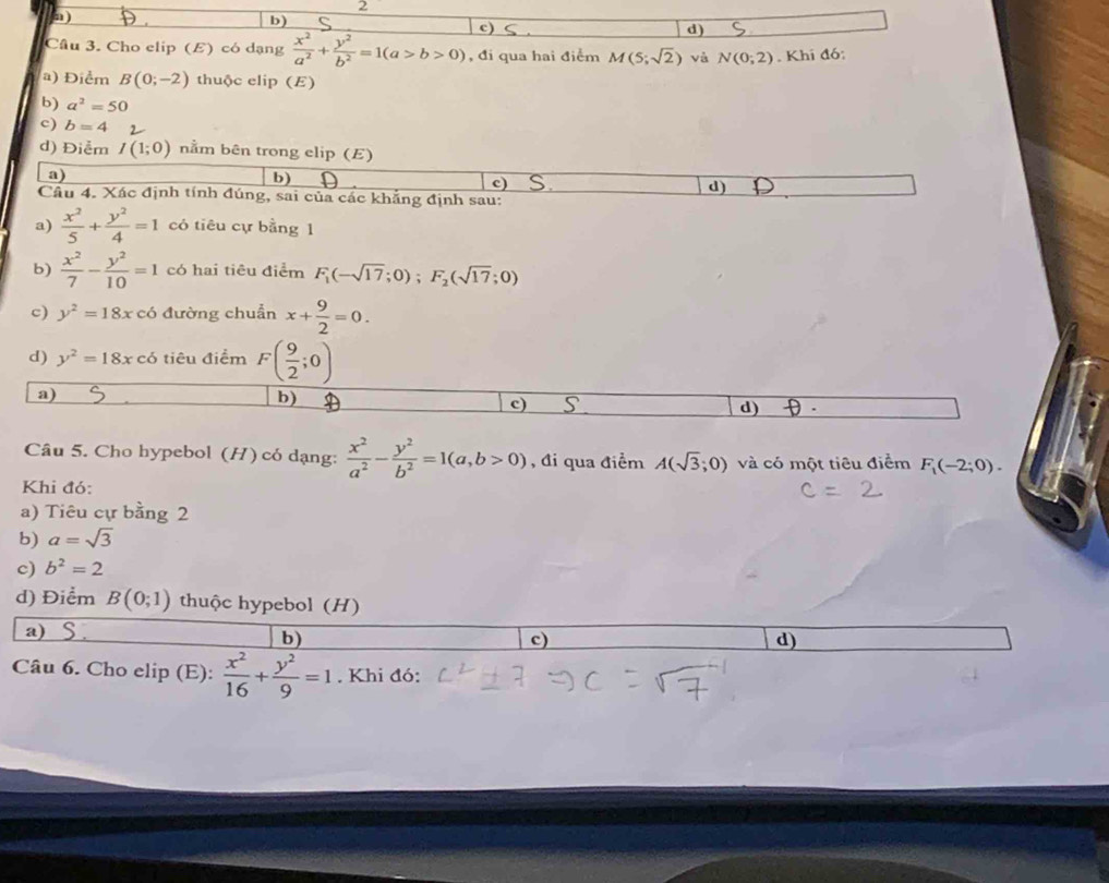 )
b)
)
d)
Câu 3. Cho elip (E) có dạng  x^2/a^2 + y^2/b^2 =1(a>b>0) , đi qua hai điểm M(5;sqrt(2)) và N(0;2). Khi đó:
a) Điểm B(0;-2) thuộc elip (E)
b) a^2=50
c) b=4
d) Điễm I(1;0) nằm bên trong elip (E)
a)
b)
c)
d)
Câu 4. Xác định tính đúng, sai của các khẳng định sau:
a)  x^2/5 + y^2/4 =1 có tiêu cự bằng 1
b)  x^2/7 - y^2/10 =1 có hai tiêu điểm F_1(-sqrt(17);0);F_2(sqrt(17);0)
c) y^2=18x có đường chuẩn x+ 9/2 =0.
d) y^2=18xcdot 6 tiêu điểm F( 9/2 ;0)
a)
b)
c)
d)  
Câu 5. Cho hypebol (H) có dạng:  x^2/a^2 - y^2/b^2 =1(a,b>0) , đi qua điểm A(sqrt(3);0) và có một tiêu điểm F_1(-2;0).
Khi đó:
a) Tiêu cự bằng 2
b) a=sqrt(3)
c) b^2=2
d) Điểm B(0;1) thuộc hypebol (H)
a)_
b)
c)
d)
Câu 6. Cho elip (E):  x^2/16 + y^2/9 =1. Khi đó: