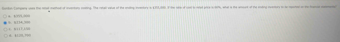 Gordon Company uses the retail method of inventory costing. The retail value of the ending inventory is $355,000. If the ratio of cost to retail price is 66%, what is the amount of the ending inventory to be reported on the financial statements?
a. $355,000
b. $234,300
c. $117,150
d、 $120,700