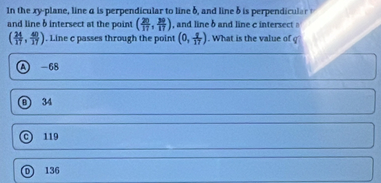 In the xy -plane, line a is perpendicular to line b, and line b is perpendicular t
and line b intersect at the point ( 20/17 , 39/17 ) , and line b and line c intersect
( 24/17 , 40/17 ). Line c passes through the point (0, q/17 ). What is the value of g
A -68
B 34
C119
D) 136