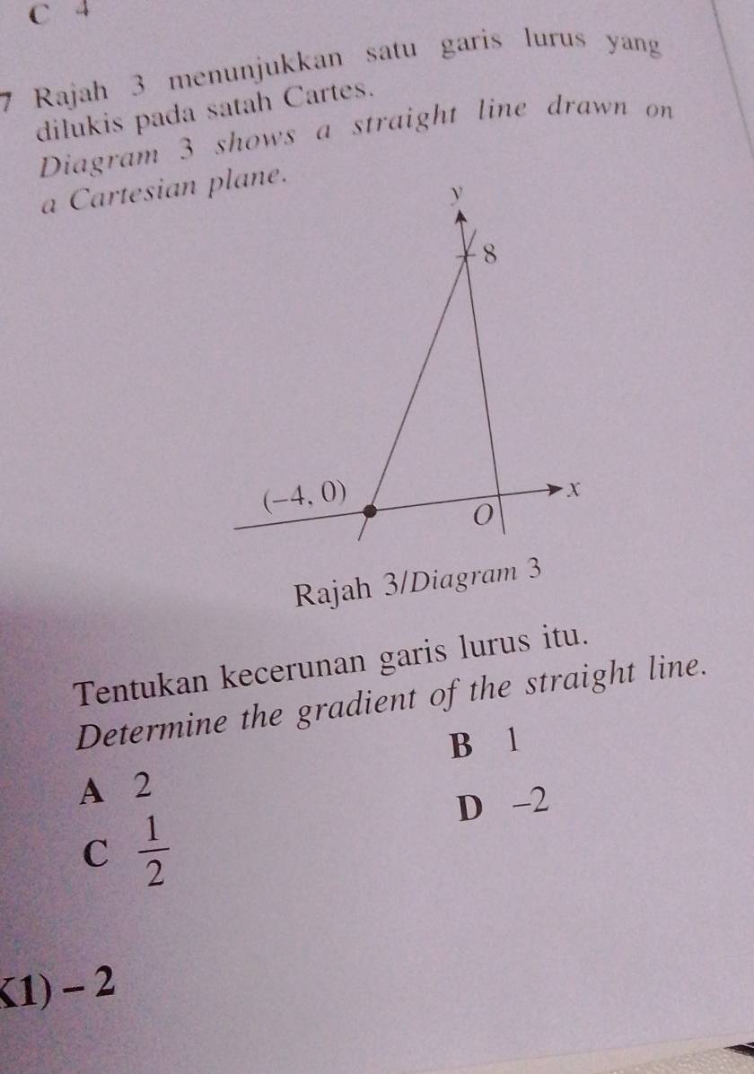 C 4
7 Rajah 3 menunjukkan satu garis lurus yangg
dilukis pada satah Cartes.
Diagram 3 shows a straight line drawn on
a Cartesian plane.
y
8
(-4,0)
x
0
Rajah 3/Diagram 3
Tentukan kecerunan garis lurus itu.
Determine the gradient of the straight line.
B 1
A 2
D -2
C  1/2 
K1) - 2