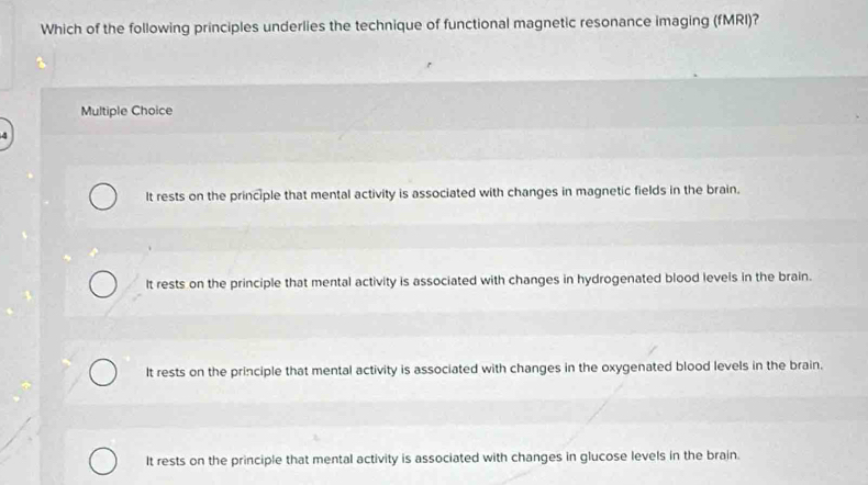 Which of the following principles underlies the technique of functional magnetic resonance imaging (fMRI)?
Multiple Choice
It rests on the principle that mental activity is associated with changes in magnetic fields in the brain.
It rests on the principle that mental activity is associated with changes in hydrogenated blood levels in the brain.
It rests on the principle that mental activity is associated with changes in the oxygenated blood levels in the brain.
It rests on the principle that mental activity is associated with changes in glucose levels in the brain.