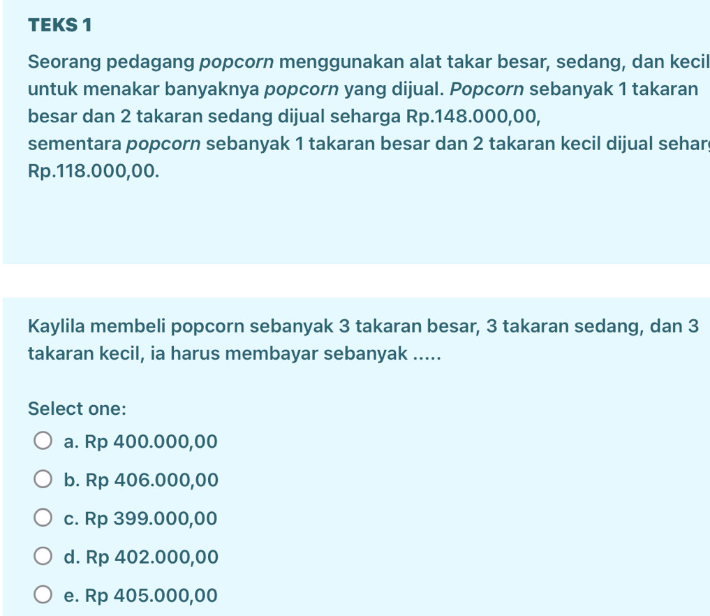 TEKS 1
Seorang pedagang popcorn menggunakan alat takar besar, sedang, dan kecil
untuk menakar banyaknya popcorn yang dijual. Popcorn sebanyak 1 takaran
besar dan 2 takaran sedang dijual seharga Rp.148.000,00,
sementara popcorn sebanyak 1 takaran besar dan 2 takaran kecil dijual sehar
Rp.118.000,00.
Kaylila membeli popcorn sebanyak 3 takaran besar, 3 takaran sedang, dan 3
takaran kecil, ia harus membayar sebanyak .....
Select one:
a. Rp 400.000,00
b. Rp 406.000,00
c. Rp 399.000,00
d. Rp 402.000,00
e. Rp 405.000,00