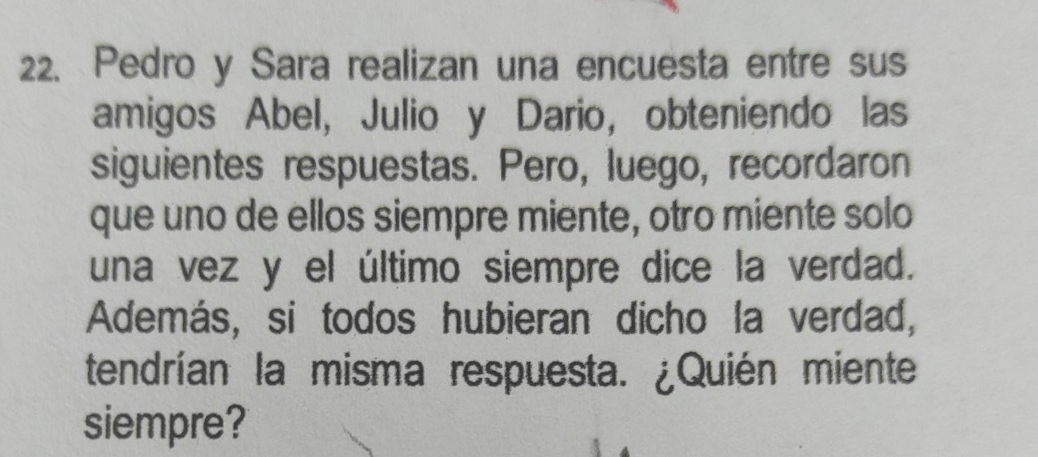 Pedro y Sara realizan una encuesta entre sus 
amigos Abel, Julio y Dario, obteniendo las 
siguientes respuestas. Pero, luego, recordaron 
que uno de ellos siempre miente, otro miente solo 
una vez y el último siempre dice la verdad. 
Además, si todos hubieran dicho la verdad, 
tendrían la misma respuesta. ¿Quién miente 
siempre?