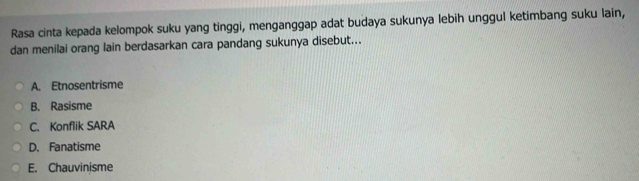 Rasa cinta kepada kelompok suku yang tinggi, menganggap adat budaya sukunya lebih unggul ketimbang suku lain,
dan menilai orang lain berdasarkan cara pandang sukunya disebut...
A. Etnosentrisme
B. Rasisme
C. Konflik SARA
D. Fanatisme
E. Chauvinisme