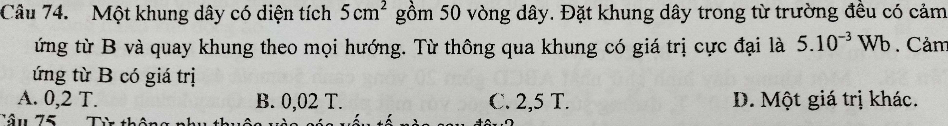 Một khung dây có diện tích 5cm^2 gồm 50 vòng dây. Đặt khung dây trong từ trường đều có cảm
ứng từ B và quay khung theo mọi hướng. Từ thông qua khung có giá trị cực đại là 5.10^(-3)Wb. Cảm
ứng từ B có giá trị
A. 0,2 T. B. 0,02 T. C. 2,5 T. D. Một giá trị khác.