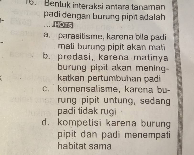 Bentuk interaksi antara tanaman
padi dengan burung pipit adalah
HOTS
a. parasitisme, karena bila padi
mati burung pipit akan mati
b. predasi, karena matinya
burung pipit akan mening-
katkan pertumbuhan padi
c. komensalisme, karena bu-
rung pipit untung, sedang
padi tidak rugi
d. kompetisi karena burung
pipit dan padi menempati
habitat sama