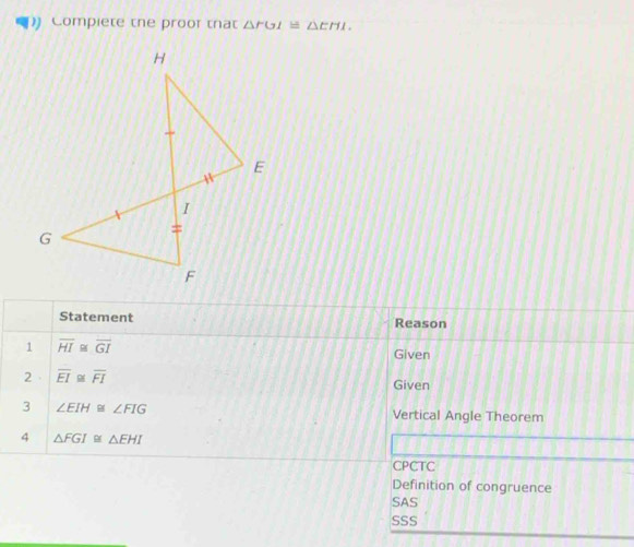 Compiete the proor that △ FGI≌ △ EHI. 
Statement Reason
1 overline HI≌ overline GI
Given
2 overline EI≌ overline FI
Given
3 ∠ EIH≌ ∠ FIG Vertical Angle Theorem
4 △ FGI≌ △ EHI
CPCTC
Definition of congruence
SAS
SSS