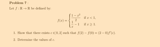 Problem 7 : 
Let f:Rto R be defined by:
f(x)=beginarrayl  (1-x^2)/2   1/x -1endarray. i beginarrayr x<1, x≥ 1.endarray
1. Show that there exists c∈ |0,2| such that f(2)-f(0)=(2-0)f'(c). 
2. Determine the values of c.