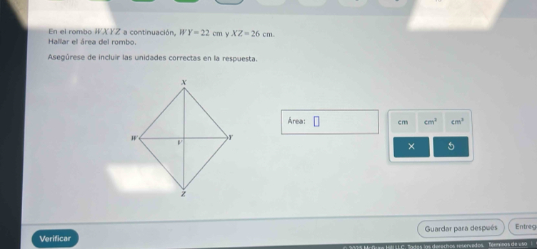 En el rombo WXYZ a continuación, I Y=22cm y XZ=26cm. 
Hallar el área del rombo. 
Asegúrese de incluir las unidades correctas en la respuesta. 
Área: cm cm^2 cm^3
× 
Guardar para después Entreg 
Verificar 
LLC. Tados los derechos reservados. Términos de uso