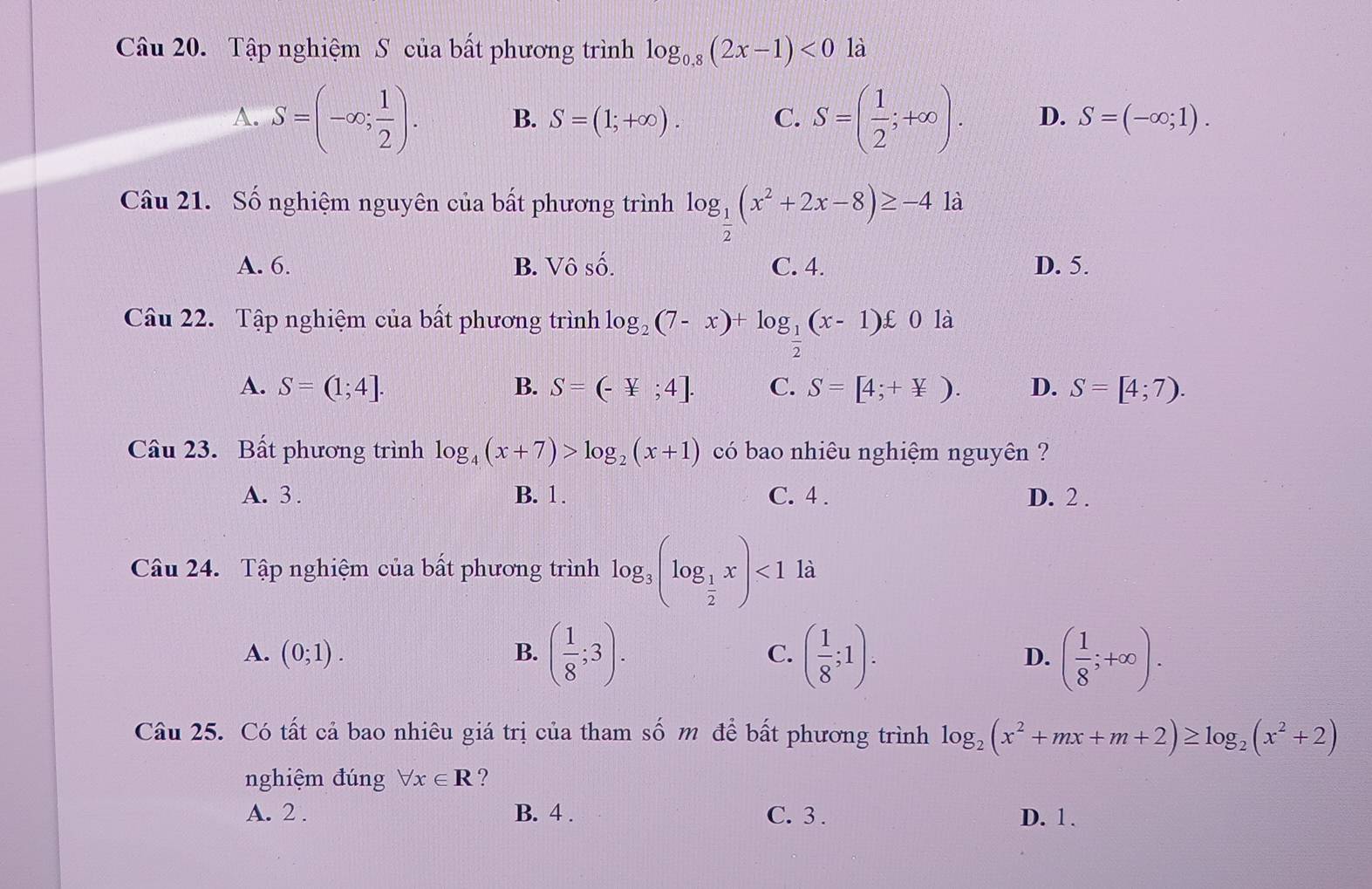 Tập nghiệm S của bất phương trình log _0,8(2x-1)<0</tex> là
A. S=(-∈fty ; 1/2 ). B. S=(1;+∈fty ). C. S=( 1/2 ;+∈fty ). D. S=(-∈fty ;1). 
Câu 21. Số nghiệm nguyên của bất phương trình log _ 1/2 (x^2+2x-8)≥ -4 là
A. 6. B. Vô số. C. 4. D. 5.
Câu 22. Tập nghiệm của bất phương trình log _2(7-x)+log _ 1/2 (x-1)£0 là
A. S=(1;4]. B. S=(-4;4]. C. S=[4;+not ⊂ ). D. S=[4;7). 
Câu 23. Bất phương trình log _4(x+7)>log _2(x+1) có bao nhiêu nghiệm nguyên ?
A. 3. B. 1. C. 4. D. 2.
Câu 24. Tập nghiệm của bất phương trình log _3(log _ 1/2 x)<1</tex> là
A. (0;1). B. ( 1/8 ;3). C. ( 1/8 ;1). D. ( 1/8 ;+∈fty ). 
Câu 25. Có tất cả bao nhiêu giá trị của tham số m để bất phương trình log _2(x^2+mx+m+2)≥ log _2(x^2+2)
nghiệm đúng forall x∈ R ?
A. 2 . B. 4 . C. 3 . D. 1.