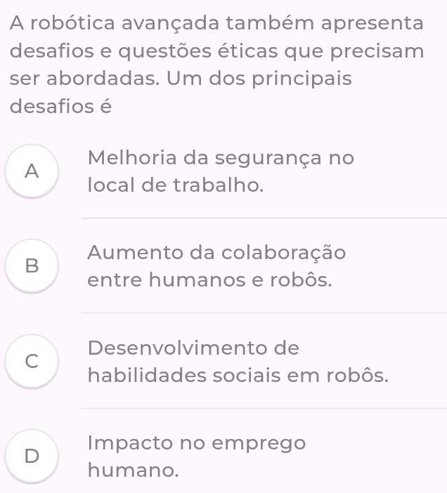 A robótica avançada também apresenta
desafios e questões éticas que precisam
ser abordadas. Um dos principais
desafios é
Melhoria da segurança no
A local de trabalho.
B Aumento da colaboração
entre humanos e robôs.
Desenvolvimento de
C
habilidades sociais em robôs.
D Impacto no emprego
humano.