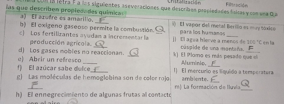 Cristalización Filtración 
a con la letra F a las siguientes aseveraciones que describen propiedades físicas y con una Q a 
las que describen propiedades químicas 
a) El azufre es amarillo. i) El vapor del metal Berilio es muy tóxico 
b) El oxígeno gaseoso permite la combustión. para los humanos 
c) Los fertilizantes ayudan a incrementar la _j) El agua hierve a menos de 100°C en la 
producción agrícola. _cúspide de una montaña. 
d) Los gases nobles no reaccionan. _k) El Plomo es más pesado que el 
_ 
e) Abrir un refresco 
Aluminio. 
_ 
f) El azúcar sabe dulce_ I) El mercurio es líquido a temperatura 
g) Las moléculas de hemoglobina son de color rojo ambiente._ 
_ 
m) La formación de lluvia_ 
h) El ennegrecimiento de algunas frutas al contacto