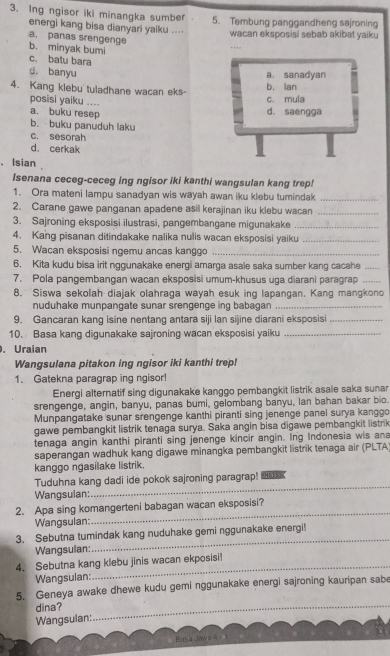 Ing ngisor iki minangka sumber 5. Tembung panggandheng sajroning
energi kang bisa dianyari yaiku .... wacan eksposisi sebab akibat yaik u
a. panas srengenge
b. minyak bumi
...
c. batu bara
d. banyu
a sanadyan
4. Kang klebu tuladhane wacan eks- b. lan
posisi yaiku ....
c. mula
a. buku resep d. saengga
b. buku panuduh laku
c. sesorah
d. cerkak
， Isian 
Isenana ceceg-ceceg ing ngisor iki kanthi wangsulan kang trep!
1. Ora mateni lampu sanadyan wis wayah awan iku klebu tumindak_
2. Carane gawe panganan apadene asil kerajinan iku klebu wacan_
3. Sajroning eksposisi ilustrasi, pangembangane migunakake_
4. Kang pisanan ditindakake nalika nulis wacan eksposisi yaiku_
5. Wacan eksposisi ngemu ancas kanggo_
6. Kita kudu bisa irit nggunakake energi amarga asale saka sumber kang cacahe_
7. Pola pangembangan wacan eksposisi umum-khusus uga diarani paragrap_
8. Siswa sekolah diajak olahraga wayah esuk ing lapangan. Kang mangkono
nuduhake munpangate sunar srengenge ing babagan_
9. Gancaran kang isine nentang antara siji lan sijine diarani eksposisi_
10. Basa kang digunakake sajroning wacan eksposisi yaiku_
. Uraian
Wangsulana pitakon ing ngisor iki kanthi trep!
1. Gatekna paragrap ing ngisor!
Energi alternatif sing digunakake kanggo pembangkit listrik asale saka sunar
srengenge, angin, banyu, panas bumi, gelombang banyu, lan bahan bakar bio.
Munpangatake sunar srengenge kanthi piranti sing jenenge panel surya kanggo
gawe pembangkit listrik tenaga surya. Saka angin bisa digawe pembangkit listrik
tenaga angin kanthi piranti sing jenenge kincir angin. Ing Indonesia wis ana
saperangan wadhuk kang digawe minangka pembangkit listrik tenaga air (PLTA
kanggo ngasilake listrik.
Tuduhna kang dadi ide pokok sajroning paragrap! Hu
Wangsulan:
_
2. Apa sing komangerteni babagan wacan eksposisi?
Wangsulan:
_
_
3. Sebutna tumindak kang nuduhake gemi nggunakake energi!
Wangsulan:
4. Sebutna kang klebu jinis wacan ekposisi!
Wangsulan:
5. Geneya awake dhewe kudu gemi nggunakake energi sajroning kauripan sabe
dina?
Wangsulan:
_
Basa Jawn 4 - 1