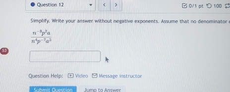 < > 0/1 pt つ 100 
Simplify. Write your answer without negative exponents. Assume that no denominator
 (n^(-9)p^2a)/n^4p^(-7)a^3 
53 
Question Help: Video Message instructor 
Submit Question Jump to Answer