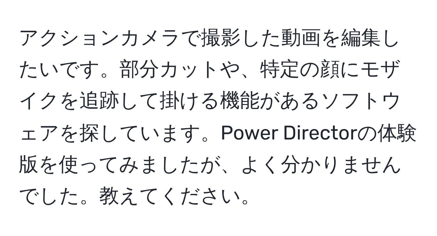 アクションカメラで撮影した動画を編集したいです。部分カットや、特定の顔にモザイクを追跡して掛ける機能があるソフトウェアを探しています。Power Directorの体験版を使ってみましたが、よく分かりませんでした。教えてください。