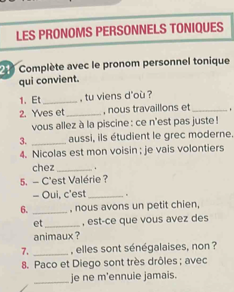 LES PRONOMS PERSONNELS TONIQUES 
2 Complète avec le pronom personnel tonique 
qui convient. 
1. Et _, tu viens d'où ? 
2. Yves et_ , nous travaillons et _, 
vous allez à la piscine : ce n'est pas juste ! 
3. _aussi, ils étudient le grec moderne. 
4. Nicolas est mon voisin ; je vais volontiers 
chez _. 
5. - C'est Valérie ? 
- Oui, c'est _. 
6. _, nous avons un petit chien, 
et _, est-ce que vous avez des 
animaux ? 
7. _, elles sont sénégalaises, non ? 
8. Paco et Diego sont très drôles; avec 
_je ne m’ennuie jamais.