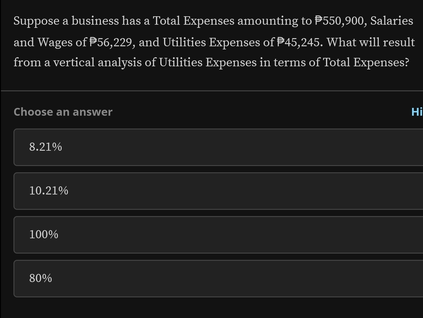 Suppose a business has a Total Expenses amounting to P550,900, Salaries
and Wages of 56,229, and Utilities Expenses of P45,245. What will result
from a vertical analysis of Utilities Expenses in terms of Total Expenses?
Choose an answer Hi
8.21%
10.21%
100%
80%