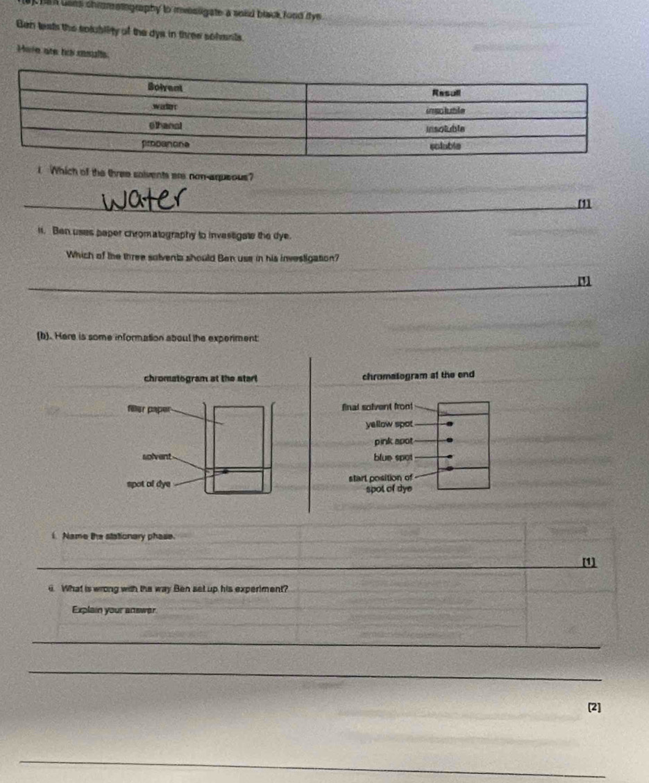 ha n bans chrometography to meesligate a soid black food iye.
Ben teats the solubility of the dys in three sohents.
Hare ate los masulle
I Which of the three saivents are non-aqueous?
_
_
_m
11. Ben uses paper chromatography to investigate the dye.
Which of the three solvents should Ben use in his investigation?
_
_m
(b). Here is some information aboul the experiment
chromatogram at the start chromalogram at the end
final solvent froo!
yellow spot
pink apot
blue spot
starl position of
spot of dye
. Name the stationary phase.
_
_
_
_[1]
i. What is wrong with the way Ben set up his experiment?
Explain your answer
_
_
_
_
[2]
_