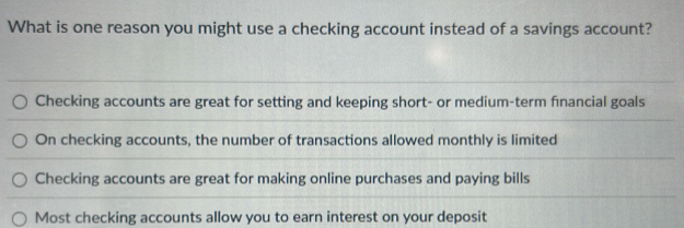 What is one reason you might use a checking account instead of a savings account?
Checking accounts are great for setting and keeping short- or medium-term financial goals
On checking accounts, the number of transactions allowed monthly is limited
Checking accounts are great for making online purchases and paying bills
Most checking accounts allow you to earn interest on your deposit