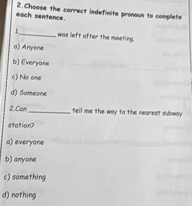 Choose the correct indefinite pronoun to complete
each sentence.
1,_ was left after the meeting.
a) Anyone
b) Everyone
c) No one
d) Someone
2.Can_ tell me the way to the nearest subway
station?
a) everyone
b) anyone
c) something
d) nothing