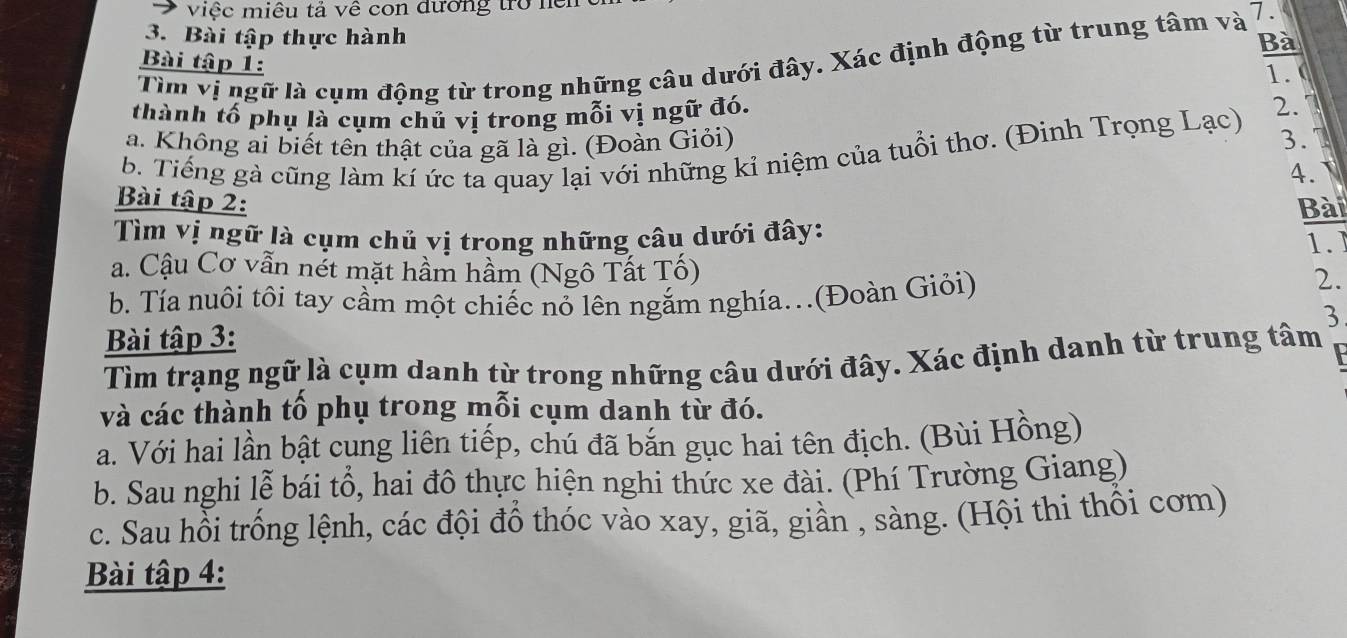 việc miêu tả về con đương trở nền
3. Bài tập thực hành
Bà
Tìm vị ngữ là cụm động từ trong những câu dưới đây. Xác định động từ trung tâm và 7.
Bài tập 1:
1.0
thành tố phụ là cụm chủ vị trong mỗi vị ngữ đó.
a. Không ai biết tên thật của gã là gì. (Đoàn Giỏi)
3.
b. Tiếng gà cũng làm kí ức ta quay lại với những kỉ niệm của tuổi thơ. (Đinh Trọng Lạc) 2. 1
4.
Bài tập 2:
Bài
Tìm vị ngữ là cụm chủ vị trong những câu dưới đây:
1.
a. Cậu Cơ vẫn nét mặt hầm hầm (Ngô Tất Tố)
b. Tía nuôi tôi tay cầm một chiếc nỏ lên ngắm nghía.(Đoàn Giỏi)
2.
3
Bài tập 3:
Tìm trạng ngữ là cụm danh từ trong những câu dưới đây. Xác định danh từ trung tâm
và các thành tổ phụ trong mỗi cụm danh từ đó.
a. Với hai lần bật cung liên tiếp, chú đã bắn gục hai tên địch. (Bùi Hồng)
b. Sau nghi lễ bái tổ, hai đô thực hiện nghi thức xe đài. (Phí Trường Giang)
c. Sau hồi trống lệnh, các đội đồ thóc vào xay, giã, giần , sàng. (Hội thi thổi cơm)
Bài tập 4: