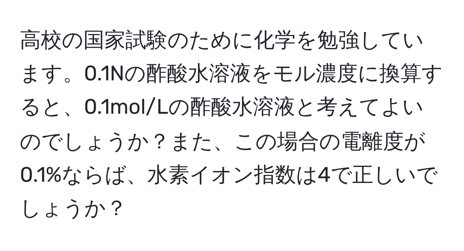 高校の国家試験のために化学を勉強しています。0.1Nの酢酸水溶液をモル濃度に換算すると、0.1mol/Lの酢酸水溶液と考えてよいのでしょうか？また、この場合の電離度が0.1%ならば、水素イオン指数は4で正しいでしょうか？