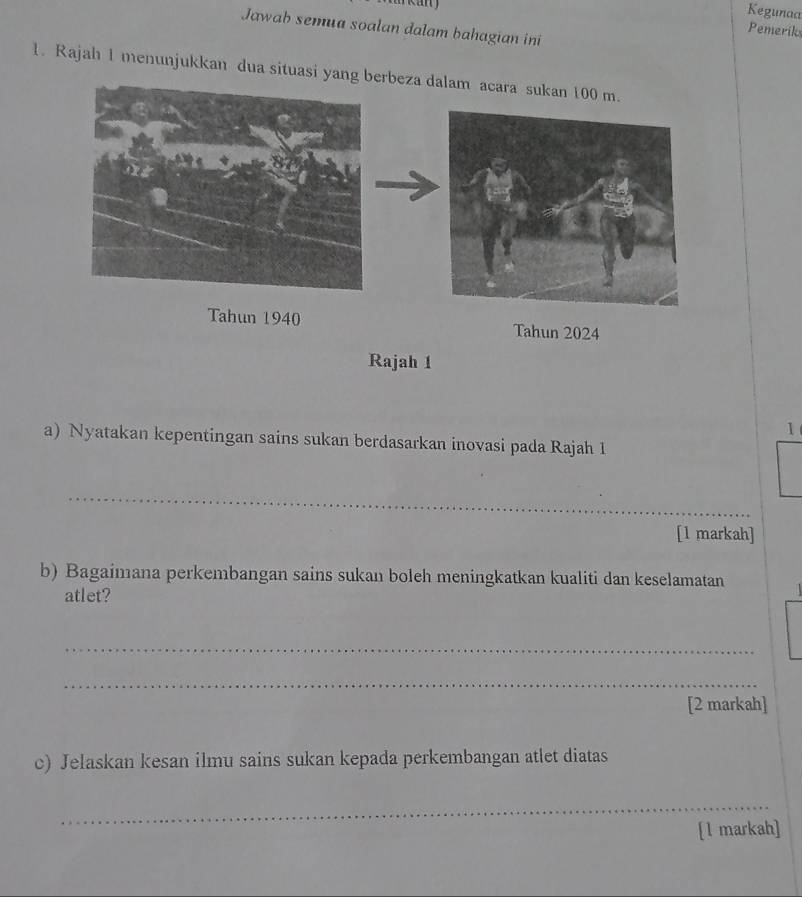 Kegunaa 
Jawah semua soalan dalam bahagian ini 
Pemerik 
1. Rajah 1 menunjukkan dua situasi yang berbeza dalam acara sukan 100 m. 
Tahun 1940 Tahun 2024 
Rajah 1 
1 
a) Nyatakan kepentingan sains sukan berdasarkan inovasi pada Rajah 1 
_ 
[1 markah] 
b) Bagaimana perkembangan sains sukan boleh meningkatkan kualiti dan keselamatan 
atlet? 
_ 
_ 
[2 markah] 
c) Jelaskan kesan ilmu sains sukan kepada perkembangan atlet diatas 
_ 
[l markah]