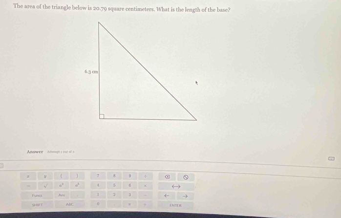 The area of the triangle below is 20.79 square centimeters. What is the length of the base? 
Answer Attempt s out ofa 
z y ( 7 8 9 ÷ 
= sqrt() a^3 a^b 4 5 6 × 
Funcs Ans / 2 3 
SHIFT ABC 。 + ENTER