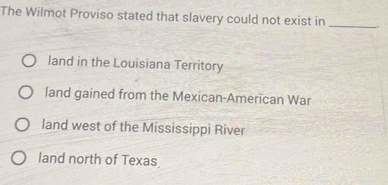 The Wilmot Proviso stated that slavery could not exist in __.
land in the Louisiana Territory
land gained from the Mexican-American War
land west of the Mississippi River
land north of Texas