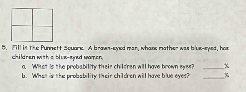 Fill in the Punnett Square. A brown-eyed man, whose mother was blue-eyed, has 
children with a blue-eyed woman. 
a. What is the probability their children will have brown eyes? _ %
b. What is the probability their children will have blue eyes? _ %