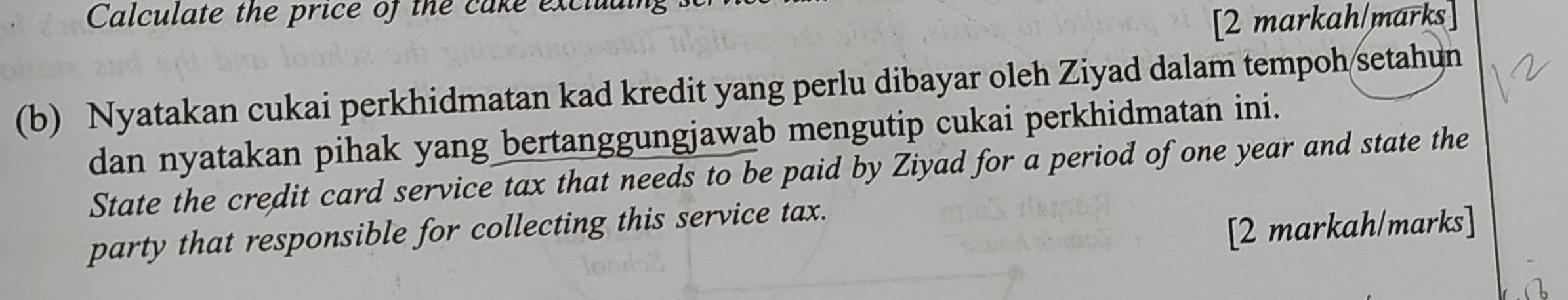 Calculate the price of the cake exclual 
[2 markah/marks] 
(b) Nyatakan cukai perkhidmatan kad kredit yang perlu dibayar oleh Ziyad dalam tempoh/setahun 
dan nyatakan pihak yang bertanggungjawab mengutip cukai perkhidmatan ini. 
State the credit card service tax that needs to be paid by Ziyad for a period of one year and state the 
party that responsible for collecting this service tax. 
[2 markah/marks]