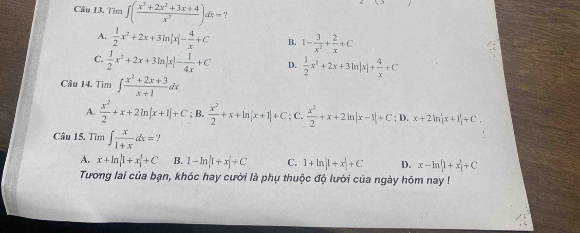 Tìm ∈t ( (x^3+2x^2+3x+4)/x^2 )dx= ?
A.  1/2 x^2+2x+3ln |x|- 4/x +C
B. 1- 3/x^2 + 2/x +C
C.  1/2 x^2+2x+3ln |x|- 1/4x +C
D.  1/2 x^2+2x+3ln |x|+ 4/x +C
Câu 14. Tìm ∈t  (x^2+2x+3)/x+1 dx
A.  x^2/2 +x+2ln |x+1|+C; B.  x^2/2 +x+ln |x+1|+C; C.  x^2/2 +x+2ln |x-1|+C;D.x+2ln |x+1|+C. 
Câu 15. Tìm ∈t  x/1+x dx= 2
A. x+ln |1+x|+C B. 1-ln |1+x|+C C. 1+ln |1+x|+C D. x-ln |1+x|+C
Tương lai của bạn, khóc hay cười là phụ thuộc độ lười của ngày hôm nay !