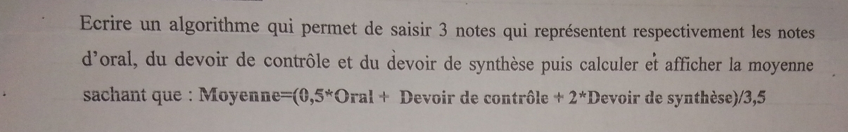 Ecrire un algorithme qui permet de saisir 3 notes qui représentent respectivement les notes 
d'oral, du devoir de contrôle et du devoir de synthèse puis calculer et afficher la moyenne 
sachant que : Moyenne =(0,5^*Oral+D evoir de contrôle +2^*D evoir de synthèse) /3,5