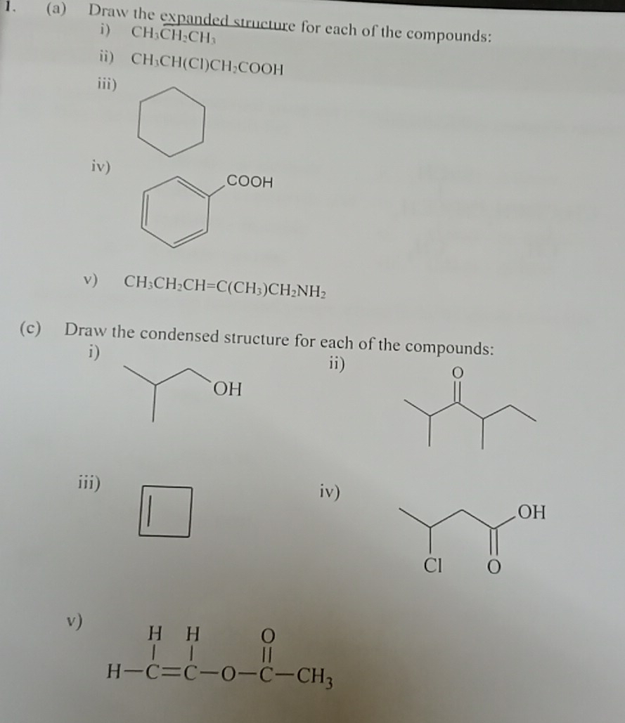 Draw the expanded structure for each of the compounds:
i ) CH_3CH_2CH_3
ii) CH_3CH(Cl)CH_2COOH
iii)
iv)
v) CH_3CH_2CH=C(CH_3)CH_2NH_2
(c) Draw the condensed structure for each of the compounds:
i)
ii)
iii) iv)
v) beginarrayr HHO H-C=C-O-C-CH_3endarray