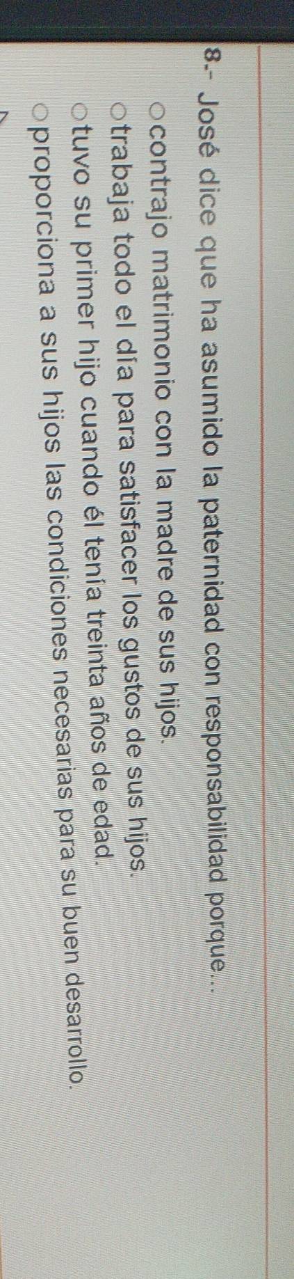 8-- José dice que ha asumido la paternidad con responsabilidad porque...
contrajo matrimonio con la madre de sus hijos.
trabaja todo el día para satisfacer los gustos de sus hijos.
tuvo su primer hijo cuando él tenía treinta años de edad.
proporciona a sus hijos las condiciones necesarias para su buen desarrollo.