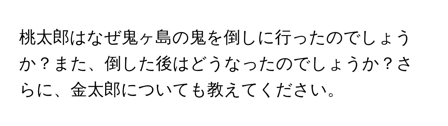 桃太郎はなぜ鬼ヶ島の鬼を倒しに行ったのでしょうか？また、倒した後はどうなったのでしょうか？さらに、金太郎についても教えてください。