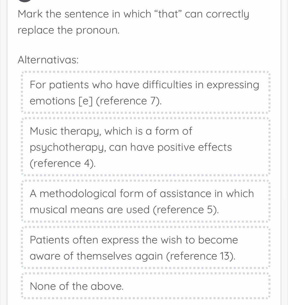 Mark the sentence in which “that” can correctly
replace the pronoun.
Alternativas:
For patients who have difficulties in expressing
emotions [e] (reference 7).
Music therapy, which is a form of
psychotherapy, can have positive effects
(reference 4).
A methodological form of assistance in which
musical means are used (reference 5).
Patients often express the wish to become
aware of themselves again (reference 13).
None of the above.