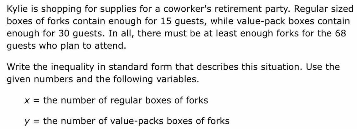 Kylie is shopping for supplies for a coworker's retirement party. Regular sized 
boxes of forks contain enough for 15 guests, while value-pack boxes contain 
enough for 30 guests. In all, there must be at least enough forks for the 68
guests who plan to attend. 
Write the inequality in standard form that describes this situation. Use the 
given numbers and the following variables.
x= the number of regular boxes of forks
y= the number of value-packs boxes of forks