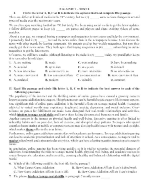 K12- UNIT 7 - TENT 2
1. Cirrie the letter A, H, C or D to indicale the options that but complate Hie passage.
Thene ane difrent kinds of modia in the 21° contury, but wo (1)_ sorne scrious changes in several
typex of media over the past twventy years.
We used to eajoy watching football on TV, but lately, I've boen asing social medis to get the latest updatex.
II follow different gages to keop (2) _or garnes and playerx and share exciting vidoox of xorac
rnatch ox.
About a year ago, we stopped baying newspapers and magazines to save paper and help the enwinmment.
I personally find it (3) _to read the newx enline than in the newspapers because I can diseuss the
news with other people by leaving comments. My parents used to buy weckly magarincs, but new they
_
siraply get their news online. They both agoce that buying magazines is (4) subecribing to onlimc
reagarinca to get the bateat nowa.
_
Of course, we still have a radio. Although listering to the madie is (5) today, my gndfather beope 
it to remember his old days .
1. A. are making B. made C. were making D.  have boen making
2. A.. in mind B. tup to datc C. am cy on I in tooch
A. A. la incractive B. as interctive as C. more inkracive D. so isécractivo an
4 A moro conosice H. Im comvenicnt than C. as convcrient as D. mose convenient thas
5. A. outra kd B. reodem C. valuable I. common
I. Kead Hie pamage and circle Hie latter A. B. C' or I to indicate the best aner to each of the
following qunations.
The popularity of the internct and the thrilling nature of online garnex have cansed a growing conoern
known as gae addiction in toonager. This phememenon can be hamafal to a tornager's life in many apects.
One significant risk of online game addiction is the harmfal effects on temage mental health. Tormagers
addicted to virtual worlds may experionce heightened anvicty, depreasion, and social iolation. Over-
rcliance on garca for fulfillment can reake toora disregard their scal-world relationships and activitics,
which pun der tommage soctal ill and laves ther feoling disconnected from peers and family
Amother comeern is the inpact on physical aealth and well-being. Recessive gaming is eften lisked to
unhcalthy habrits sach as poor dict, lack of cuscise, and disrupted sleop patterss. Tocnagers who spend
counticss hours staring at mobrile or compater scroens rway devclop heulth issacs with posture and cycsight,
which reakes them suffer in the near fatuse.
Pusthermose, online game addiction can interfere with academic perfomnance. Toenage addiction to gaming
can lead to acadentic proenatination and back of attention in school. Ax a consoquence, tecnagers tend to
nglect schoolwork and extrearricular activitica, which can have a lasting negative ingact on a tormager's
fuhne.
In conclusion, enline garning has been rising quickly, so it is vital to rocogrize the potential dargers of
addiction. Understanding the maks to teomage mental bealth, physical well-being, and acadertic success is
cracial for parents, educators, and teons alioe, ensuring a healthy and bulanced relationship with the digital
world
6. Which of the following could be the bext title for the paxsage?
A. What Causex Carnc Addiction B. Haw Camo Adéction Affcte Tocz's Schoolork
C. How Camo Addiction Affecte Teon’s Life I. #kow Clarne Audiction Aficota Toom'x Studice
7. The phrase hinders teenace secialakilh in garagraph 2 mostly recans
_