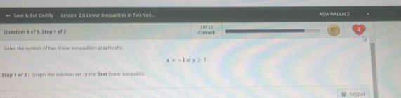 Save & Exit Certify Lesson: 2.6 Linear Inequalities in Two Vari... ASIA WALLACE 
Question 8 of 9, Step 1 of 3 Carrect 30/15 1 
Solve the system of two linear inequalities graphically.
x>-1 Of y≥ 6
Step 1 of 3: Graph the solution set of the first linear inequality. 
Keypad