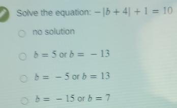 Solve the equation: -|b+4|+1=10
no solution
b=5 or b=-13
b=-5 or b=13
b=-15 or b=7