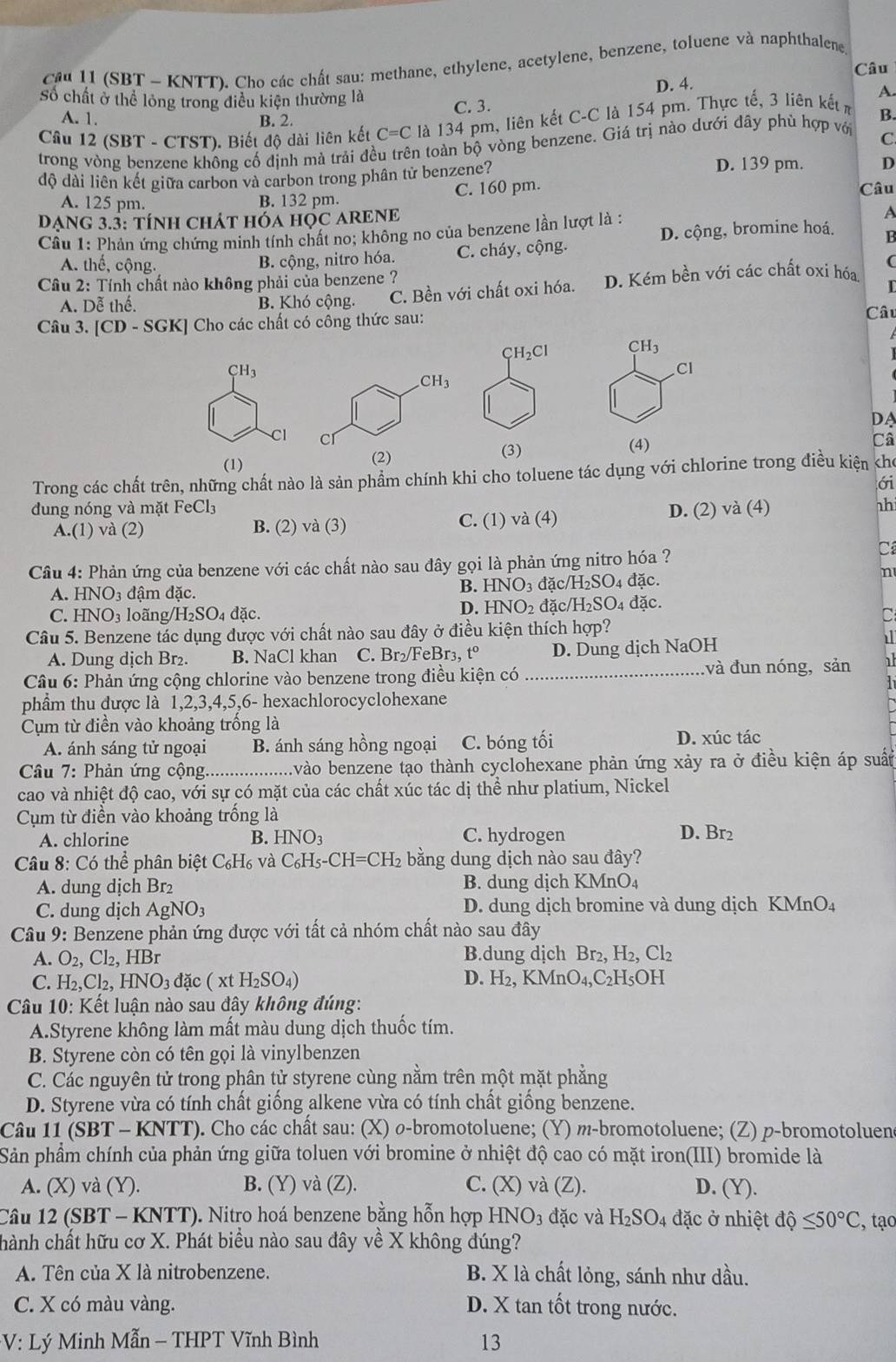 cầu 11 (SBT - KNTT). Cho các chất sau: methane, ethylene, acetylene, benzene, toluene và naphthalene
Câu
số chất ở thể lỏng trong điều kiện thường là D. 4.
A.
C. 3.
A. 1. B. 2.
Câu 12 (SBT - CTST). Biết độ dài liên kết 6 C=C là 134 pm, liên kết C-C là 154 pm. Thực tế, 3 liên kết m
B.
trong vòng benzene không cố định mà trải đều trên toàn bộ vòng benzene. Giá trị nào dưới đây phủ hợp với
C
độ dài liên kết giữa carbon và carbon trong phân tử benzene?
D. 139 pm. D
Câu
A. 125 pm. B. 132 pm.
C. 160 pm.
DANg 3.3: tính chát hóa 1 IOC ARENE
Cầu 1: Phản ứng chứng minh tính chất no; không no của benzene lần lượt là :
A
D. cộng, bromine hoá. H
A. thế, cộng.
B. cộng, nitro hóa. C. cháy, cộng.
* Câu 2: Tính chất nào không phải của benzene ?
A. Dễ thế. B. Khó cộng. C. Bền với chất oxi hóa. D. Kém bền với các chất oxi hóa
C
Câu 3. [CD-SGK] Cho các chất có công thức sau:
Câu
CH_2Cl CH_3
CH_3
Cl
CH_3
DA
Cl cr Câ
(1) (3) (4)
(2)
Trong các chất trên, những chất nào là sản phẩm chính khi cho toluene tác dụng với chlorine trong điều kiện cho
ới
dung nóng và mặt FeCl_3 D. (2) và (4) nhi
A.(1) và (2) B. (2) và (3) C. (1) và (4)
Câu 4: Phản ứng của benzene với các chất nào sau đây gọi là phản ứng nitro hóa ?
C
A. HNO_3 đậm đặc.
B. HNO_3 đặc /H_2SO_4 dac 、 n
D. HNO_2
C. HNO_3 loãng/l H_2SO_4 đặc. đặc NH_2SO_4 đặc.
C
Câu 5. Benzene tác dụng được với chất nào sau đây ở điều kiện thích hợp?
A. Dung dịch Br₂. B. NaCl khan C. Br₂/FeBr₃, t° D. Dung dịch NaOH
Câu 6: Phản ứng cộng chlorine vào benzene trong điều kiện có _và đun nóng, sản   
phầm thu được là 1,2,3,4,5,6- hexachlorocyclohexane
Cụm từ điền vào khoảng trống là
A. ánh sáng tử ngoại B. ánh sáng hồng ngoại C. bóng tối D. xúc tác
Câu 7: Phản ứng cộng._ vào benzene tạo thành cyclohexane phản ứng xảy ra ở điều kiện áp suất
cao và nhiệt độ cao, với sự có mặt của các chất xúc tác dị thể như platium, Nickel
Cụm từ điền vào khoảng trống là
A. chlorine B. HNO_3 C. hydrogen D. Br2
Câu 8: Có thể phân biệt C_6H_6 và C_6H_5-CH=CH_2 bằng dung dịch nào sau đây?
A. dung dịch Br₂ B. dung dịch KMnO₄
C. dung dịch Ag NO_3 D. dung dịch bromine và dung dịch KMnO_4
Câu 9: Benzene phản ứng được với tất cả nhóm chất nào sau đây
A. O_2,Cl_2,1 IBr B.dung dịch Br_2,H_2,Cl_2
C. H_2,Cl_2,HNO_3 dac(xtH_2SO_4) D. H_2,KMnO_4,C_2H_5OH
* Câu 10: Kết luận nào sau đây không đúng:
A.Styrene không làm mất màu dung dịch thuốc tím.
B. Styrene còn có tên gọi là vinylbenzen
C. Các nguyên tử trong phân tử styrene cùng nằm trên một mặt phẳng
D. Styrene vừa có tính chất giống alkene vừa có tính chất giống benzene.
Câu 11 (SBT-KI NTT). Cho các chất sau: (X) ø-bromotoluene; (Y) m-bromotoluene; (Z) p-bromotoluen
Sản phẩm chính của phản ứng giữa toluen với bromine ở nhiệt độ cao có mặt iron(III) bromide là
A. (X) và (Y). B. (Y) và (Z). C. (X) và (Z). D. (Y).
Câu 12 (SBT - KNTT). Nitro hoá benzene bằng hỗn hợp l -INO_3 đặc và H_2SO_4 đặc ở nhiệt dhat Q≤ 50°C , tạo
chành chất hữu cơ X. Phát biều nào sau đây về X không đúng?
A. Tên của X là nitrobenzene. B. X là chất lỏng, sánh như dầu.
C. X có màu vàng. D. X tan tốt trong nước.
*V: Lý Minh Mẫn - THPT Vĩnh Bình 13