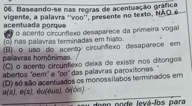 Baseando-se nas regras de acentuação gráfica
vigente, a palavra ''voo'', presente no texto, NÃO é
acentuada porque
o acento circunflexo desaparece da primeira vogal
(o) nas palavras terminadas em hiato.
(B) o uso do acento circunflexo desaparece em
palavras homônimas.
(C) o acento circunflexo deixa de existir nos ditongos
abertos “eem” e “oo” das palavras paroxítonas. ”
(D) só são acentuados os monossílabos terminados em
a(s), e(s) , éu(éus), ói(óis).
dono pode levá-los para