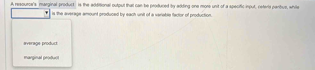 A resource's marginal product is the additional output that can be produced by adding one more unit of a specific input, ceteris paribus, while
is the average amount produced by each unit of a variable factor of production.
average product
marginal product