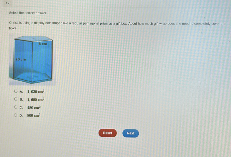 Select the correct answer.
Christi is using a display box shaped like a regular pentagonal prism as a gift box. About how much gift wrap does she need to completely cover the
box?
A. 1,020cm^2
B. 1,600cm^2
C. 480cm^2
D. 800cm^2
Reset Next