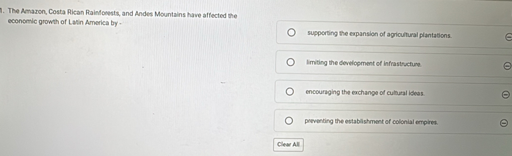 The Amazon, Costa Rican Rainforests, and Andes Mountains have affected the
economic growth of Latin America by -
supporting the expansion of agricultural plantations.
limiting the development of infrastructure.
encouraging the exchange of cultural ideas.
preventing the establishment of colonial empires.
Clear All