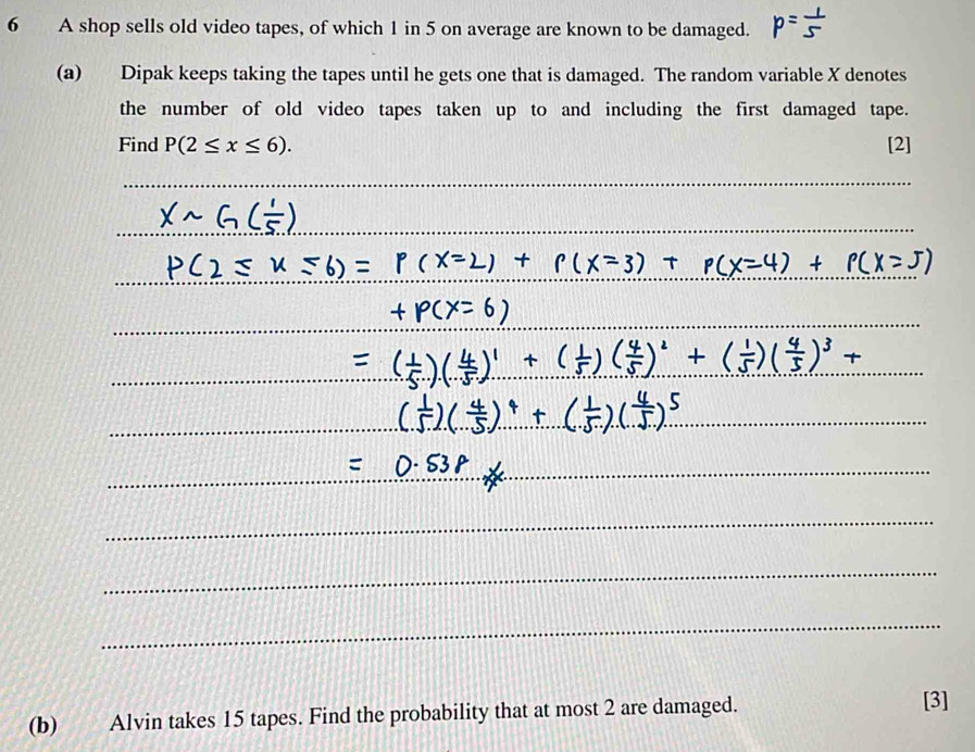 A shop sells old video tapes, of which 1 in 5 on average are known to be damaged. 
(a) Dipak keeps taking the tapes until he gets one that is damaged. The random variable X denotes 
the number of old video tapes taken up to and including the first damaged tape. 
Find P(2≤ x≤ 6). [2] 
_ 
_ 
_ 
_ 
_ 
_ 
_ 
_ 
_ 
_ 
(b) Alvin takes 15 tapes. Find the probability that at most 2 are damaged. 
[3]