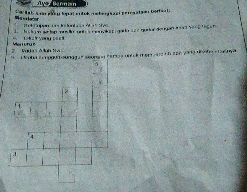 Avo/ Bermain 
Carilah kata yang tepat untuk melengkapi pernyataan berikut! 
Mendatar 
Ketetapan dan ketentuan Allah Swt 
3. Hukum setiap muslim untuk menyikapi qada dan qadar dengan iman yang teguh 
4、 Takdir yang pasti. 
Menurun 
2. Iradah Allah Swt.. 
5. Usaha sungguh-sungguh seorang hamba untuk memperoleh apa yang dikehendakinya. 
5 
2. 
1. 
4 
3.